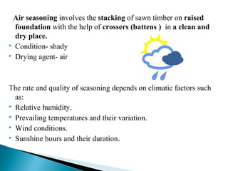 Air seasoning involves the stacking of sawn timber on raised
foundation with the help of crossers (battens ) in a clean and
dry place.
 Condition- shady
 Drying agent- air
The rate and quality of seasoning depends on climatic factors such
as:
 Relative humidity.
 Prevailing temperatures and their variation.
 Wind conditions.
 Sunshine hours and their duration.
 