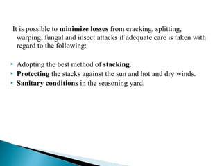 It is possible to minimize losses from cracking, splitting,
warping, fungal and insect attacks if adequate care is taken with
regard to the following:
 Adopting the best method of stacking.
 Protecting the stacks against the sun and hot and dry winds.
 Sanitary conditions in the seasoning yard.
 