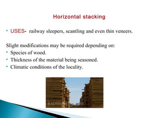 Horizontal stacking
 USES- railway sleepers, scantling and even thin veneers.
Slight modifications may be required depending on:
 Species of wood.
 Thickness of the material being seasoned.
 Climatic conditions of the locality.
 