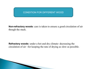 Non-refractory woods: care is taken to ensure a good circulation of air
though the stack.
Refractory woods: under a hot and dry climate- decreasing the
circulation of air –for keeping the rate of drying as slow as possible.
CONDITION FOR DIFFERENT WOOD
 