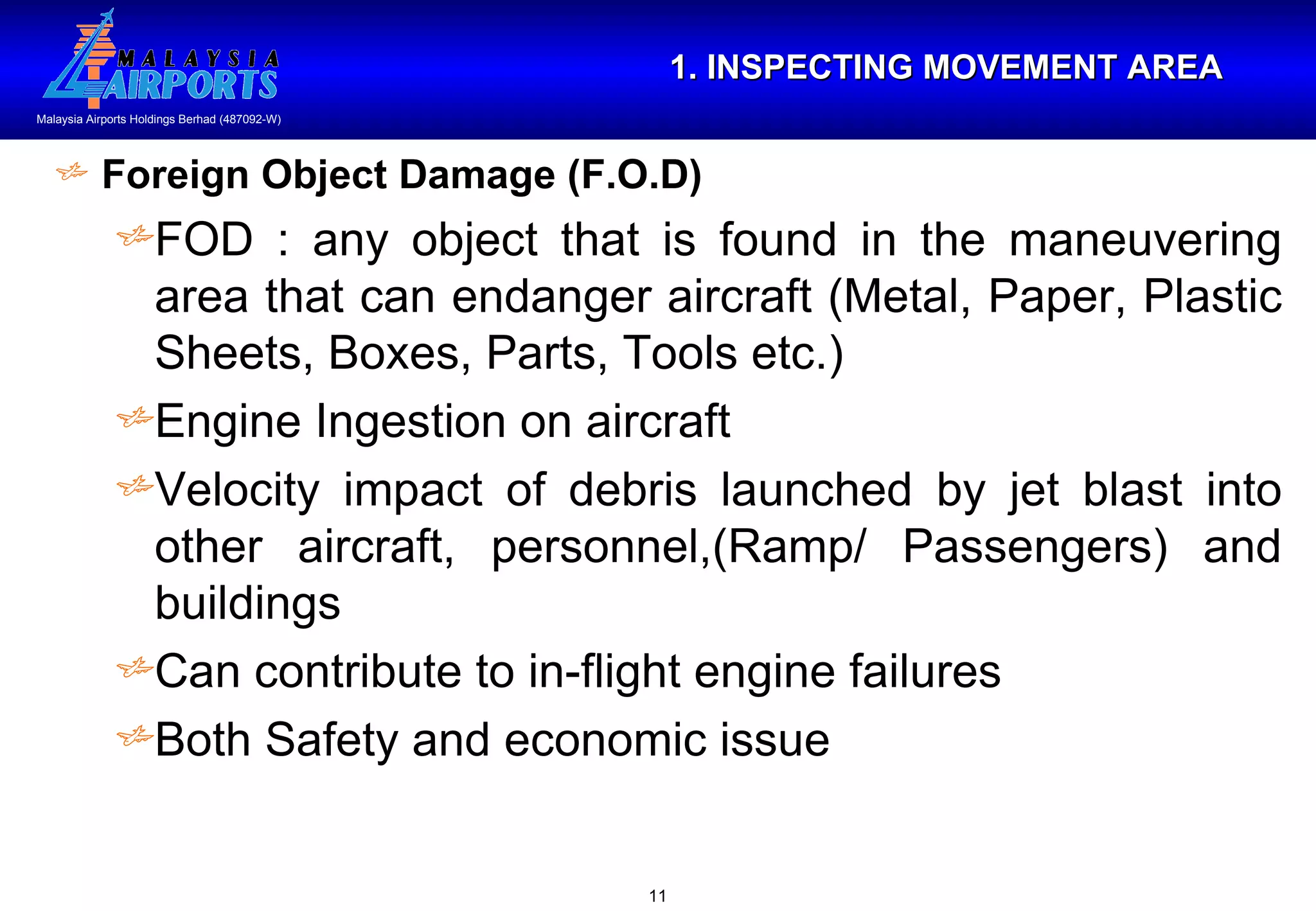 1. INSPECTING MOVEMENT AREA Foreign Object Damage (F.O.D) FOD : any object that is found in the maneuvering area that can endanger aircraft (Metal, Paper, Plastic Sheets, Boxes, Parts, Tools etc.) Engine Ingestion on aircraft Velocity impact of debris launched by jet blast into other aircraft, personnel,(Ramp/ Passengers) and buildings Can contribute to in-flight engine failures Both Safety and economic issue 