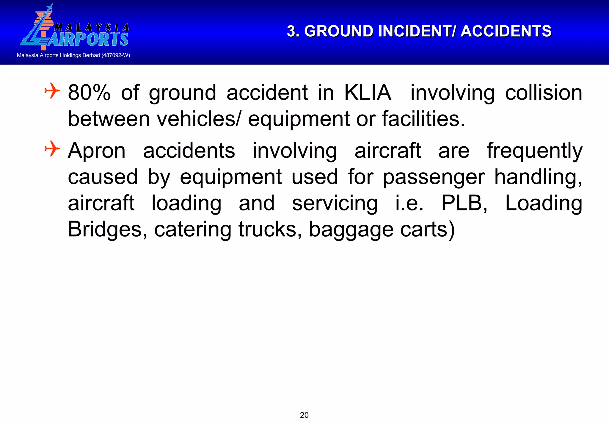 3. GROUND INCIDENT/ ACCIDENTS 80% of ground accident in KLIA  involving collision between vehicles/ equipment or facilities. Apron accidents involving aircraft are frequently caused by equipment used for passenger handling, aircraft loading and servicing i.e. PLB, Loading Bridges, catering trucks, baggage carts)  