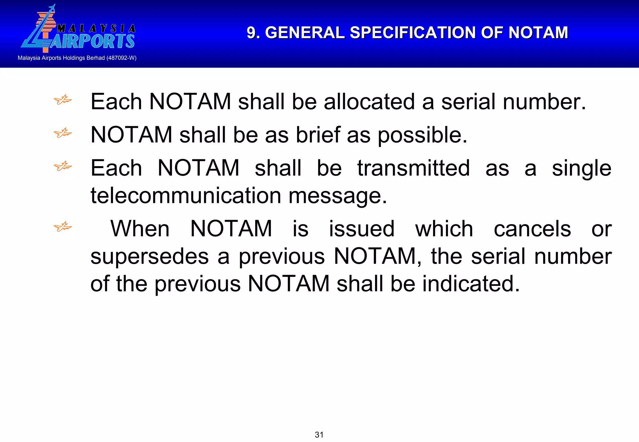 9. GENERAL SPECIFICATION OF NOTAM Each NOTAM shall be allocated a serial number. NOTAM shall be as brief as possible. Each NOTAM shall be transmitted as a single telecommunication message. When NOTAM is issued which cancels or supersedes a previous NOTAM, the serial number of the previous NOTAM shall be indicated. 