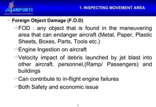 1. INSPECTING MOVEMENT AREA Foreign Object Damage (F.O.D) FOD : any object that is found in the maneuvering area that can endanger aircraft (Metal, Paper, Plastic Sheets, Boxes, Parts, Tools etc.) Engine Ingestion on aircraft Velocity impact of debris launched by jet blast into other aircraft, personnel,(Ramp/ Passengers) and buildings Can contribute to in-flight engine failures Both Safety and economic issue 