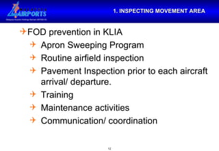 1. INSPECTING MOVEMENT AREA FOD prevention in KLIA Apron Sweeping Program Routine airfield inspection Pavement Inspection prior to each aircraft arrival/ departure. Training Maintenance activities  Communication/ coordination 