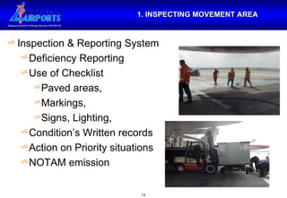 1. INSPECTING MOVEMENT AREA Inspection & Reporting System Deficiency Reporting Use of Checklist Paved areas,  Markings,  Signs, Lighting,  Condition’s Written records Action on Priority situations NOTAM emission 