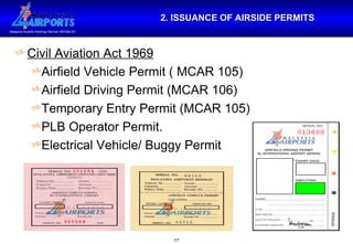2. ISSUANCE OF AIRSIDE PERMITS Civil Aviation Act 1969 Airfield Vehicle Permit ( MCAR 105) Airfield Driving Permit (MCAR 106) Temporary Entry Permit (MCAR 105) PLB Operator Permit. Electrical Vehicle/ Buggy Permit 