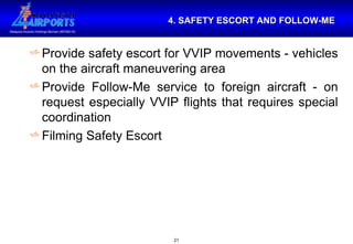 4. SAFETY ESCORT AND FOLLOW-ME Provide safety escort for VVIP movements - vehicles on the aircraft maneuvering area Provide Follow-Me service to foreign aircraft - on request especially VVIP flights that requires special coordination Filming Safety Escort  