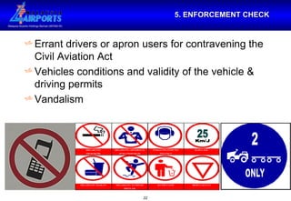 5. ENFORCEMENT CHECK Errant drivers or apron users for contravening the Civil Aviation Act Vehicles conditions and validity of the vehicle & driving permits Vandalism 