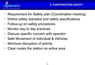 6. CONSTRUCTION SAFETY Requirement for Safety plan (Coordination meeting) Define safety standard and safety specifications Follow-up on safety procedures Monitor day to day practices Discuss specific concern with operator Safe Movement of individual & Vehicles Minimum disruption of activity Clear routes fire station on active area 