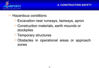 6. CONSTRUCTION SAFETY Hazardous conditions Excavation near runways, taxiways, apron Construction materials, earth mounds or stockpiles Temporary structures Obstacles in operational areas or approach zones 
