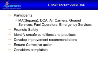 8. RAMP SAFETY COMMITTEE Participants MA(Sepang), DCA, Air Carriers, Ground Services, Fuel Operators, Emergency Services Promote Safety Identify unsafe conditions and practices Develop improvement recommendations Ensure Corrective action Considers complaints 