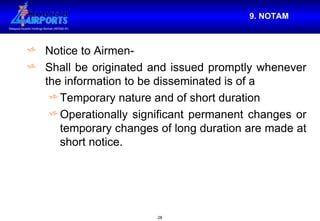 9. NOTAM Notice to Airmen- Shall be originated and issued promptly whenever the information to be disseminated is of a  Temporary nature and of short duration  Operationally significant permanent changes or temporary changes of long duration are made at short notice.  