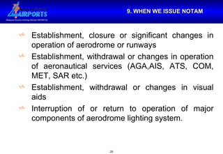 9. WHEN WE ISSUE NOTAM Establishment, closure or significant changes in operation of aerodrome or runways Establishment, withdrawal or changes in operation of aeronautical services (AGA,AIS, ATS, COM, MET, SAR etc.) Establishment, withdrawal or changes in visual aids Interruption of or return to operation of major components of aerodrome lighting system. 