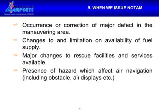 9. WHEN WE ISSUE NOTAM Occurrence or correction of major defect in the maneuvering area. Changes to and limitation on availability of fuel supply. Major changes to rescue facilities and services available. Presence of hazard which affect air navigation (including obstacle, air displays etc.) 