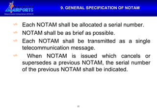 9. GENERAL SPECIFICATION OF NOTAM Each NOTAM shall be allocated a serial number. NOTAM shall be as brief as possible. Each NOTAM shall be transmitted as a single telecommunication message. When NOTAM is issued which cancels or supersedes a previous NOTAM, the serial number of the previous NOTAM shall be indicated. 