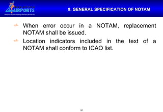 9. GENERAL SPECIFICATION OF NOTAM When error occur in a NOTAM, replacement NOTAM shall be issued. Location indicators included in the text of a NOTAM shall conform to ICAO list. 