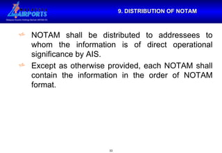 9. DISTRIBUTION OF NOTAM NOTAM shall be distributed to addressees to whom the information is of direct operational significance by AIS. Except as otherwise provided, each NOTAM shall contain the information in the order of NOTAM format. 