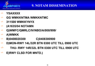 9. NOTAM DISSEMINATION   YSAXXXX GG WMKKNTMA WMKKNTMC 311500 WMKKYNYX (A1635/04 NOTAMN Q)WMFC/QMRLC/IV/NBO/A/000/999/ A)WMKK B)0408020300 C)0408300900 D)MON-RWY 14L/32R BTN 0300 UTC TILL 0900 UTC THU- RWY 14R/32L BTN 0300 UTC TILL 0900 UTC E)RWY CLSD FOR MNTD.)   