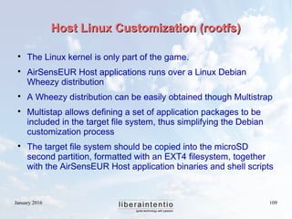January 2016 109
Host Linux Customization (rootfs)Host Linux Customization (rootfs)

The Linux kernel is only part of the game.

AirSensEUR Host applications runs over a Linux Debian
Wheezy distribution

A Wheezy distribution can be easily obtained though Multistrap

Multistap allows defining a set of application packages to be
included in the target file system, thus simplifying the Debian
customization process

The target file system should be copied into the microSD
second partition, formatted with an EXT4 filesystem, together
with the AirSensEUR Host application binaries and shell scripts
 