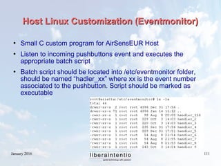 January 2016 111
Host Linux Customization (Eventmonitor)Host Linux Customization (Eventmonitor)
 Small C custom program for AirSensEUR Host
 Listen to incoming pushbuttons event and executes the
appropriate batch script
 Batch script should be located into /etc/eventmonitor folder,
should be named “hadler_xx” where xx is the event number
associated to the pushbutton. Script should be marked as
executable
 
