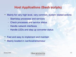 January 2016 121
Host Applications (Bash scripts)Host Applications (Bash scripts)

Mainly for very high level, very common, system related actions
− Start/stop processes and services
− Check processes and service status
− Handle network interfaces
− Handle LEDs and step up converter status

Fast and easy to implement and maintain

Mainly located in /usr/local/airsenseur
 