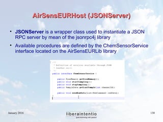 January 2016 130
AirSensEURHost (JSONServer)AirSensEURHost (JSONServer)

JSONServer is a wrapper class used to instantiate a JSON
RPC server by mean of the jsonrpc4j library

Available procedures are defined by the ChemSensorService
interface located on the AirSensEURLib library
 