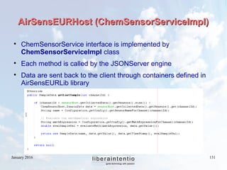 January 2016 131
AirSensEURHost (ChemSensorServiceImpl)AirSensEURHost (ChemSensorServiceImpl)

ChemSensorService interface is implemented by
ChemSensorServiceImpl class

Each method is called by the JSONServer engine

Data are sent back to the client through containers defined in
AirSensEURLib library
 