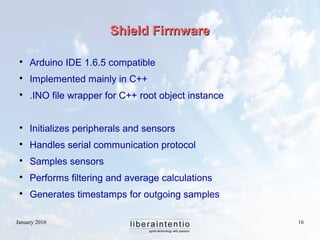 January 2016 16
Shield FirmwareShield Firmware

Arduino IDE 1.6.5 compatible

Implemented mainly in C++

.INO file wrapper for C++ root object instance

Initializes peripherals and sensors

Handles serial communication protocol

Samples sensors

Performs filtering and average calculations

Generates timestamps for outgoing samples
 