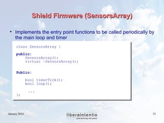 January 2016 33
Shield Firmware (SensorsArray)Shield Firmware (SensorsArray)
class SensorsArray {
public:
SensorsArray();
virtual ~SensorsArray();
Public:
bool timerTick();
bool loop();
...
};

Implements the entry point functions to be called periodically by
the main loop and timer
 