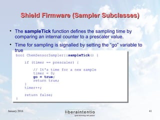 January 2016 41
Shield Firmware (Sampler Subclasses)Shield Firmware (Sampler Subclasses)

The sampleTick function defines the sampling time by
comparing an internal counter to a prescaler value.

Time for sampling is signalled by setting the “go” variable to
true
bool ChemSensorSampler::sampleTick() {
if (timer == prescaler) {
// It's time for a new sample
timer = 0;
go = true;
return true;
}
timer++;
return false;
}
 