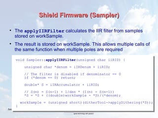 January 2016 43
Shield Firmware (Sampler)Shield Firmware (Sampler)

The applyIIRFilter calculates the IIR filter from samples
stored on workSample.

The result is stored on workSample. This allows multiple calls of
the same function when multiple poles are required
void Sampler::applyIIRFilter(unsigned char iiRID) {
unsigned char *denom = iIRDenum + iiRID;
// The filter is disabled if denominator == 0
if (*denom == 0) return;
double* S = iIRAccumulator + iiRID;
// S(n) = S(n-1) + 1/den * (I(n) - S(n-1))
*S = *S + ((double)workSample - *S)/(*denom);
workSample = (unsigned short)(ditherTool->applyDithering(*S));
}
 