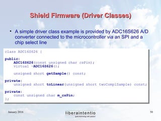 January 2016 50
Shield Firmware (Driver Classes)Shield Firmware (Driver Classes)

A simple driver class example is provided by ADC16S626 A/D
converter connected to the microcontroller via an SPI and a
chip select line
class ADC16S626 {
public:
ADC16S626(const unsigned char csPin);
virtual ~ADC16S626();
unsigned short getSample() const;
private:
unsigned short toLinear(unsigned short twoComplSample) const;
private:
const unsigned char m_csPin;
};
 