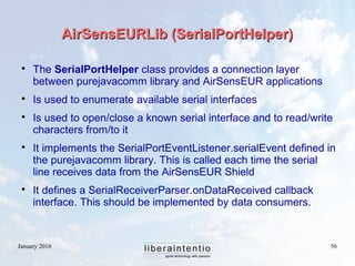 January 2016 56
AirSensEURLib (SerialPortHelper)AirSensEURLib (SerialPortHelper)

The SerialPortHelper class provides a connection layer
between purejavacomm library and AirSensEUR applications

Is used to enumerate available serial interfaces

Is used to open/close a known serial interface and to read/write
characters from/to it

It implements the SerialPortEventListener.serialEvent defined in
the purejavacomm library. This is called each time the serial
line receives data from the AirSensEUR Shield

It defines a SerialReceiverParser.onDataReceived callback
interface. This should be implemented by data consumers.
 