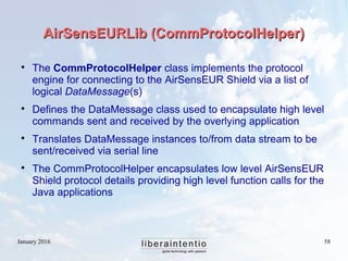 January 2016 58
AirSensEURLib (CommProtocolHelper)AirSensEURLib (CommProtocolHelper)

The CommProtocolHelper class implements the protocol
engine for connecting to the AirSensEUR Shield via a list of
logical DataMessage(s)

Defines the DataMessage class used to encapsulate high level
commands sent and received by the overlying application

Translates DataMessage instances to/from data stream to be
sent/received via serial line

The CommProtocolHelper encapsulates low level AirSensEUR
Shield protocol details providing high level function calls for the
Java applications
 