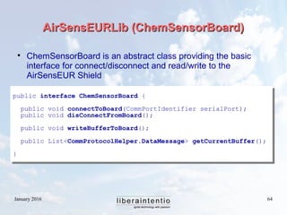 January 2016 64
AirSensEURLib (ChemSensorBoard)AirSensEURLib (ChemSensorBoard)

ChemSensorBoard is an abstract class providing the basic
interface for connect/disconnect and read/write to the
AirSensEUR Shield
public interface ChemSensorBoard {
public void connectToBoard(CommPortIdentifier serialPort);
public void disConnectFromBoard();
public void writeBufferToBoard();
public List<CommProtocolHelper.DataMessage> getCurrentBuffer();
}
 