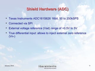 January 2016 9
Shield Hardware (ADC)Shield Hardware (ADC)

Texas Instruments ADC161S626 16bit, 50 to 250kSPS

Connected via SPI

External voltage reference (Vad) range of +0.5V to 5V

True differential input: allows to inject external zero reference
(Vn-)
 
