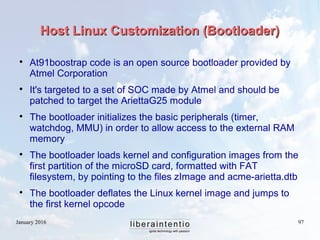 January 2016 97
Host Linux Customization (Bootloader)Host Linux Customization (Bootloader)

At91boostrap code is an open source bootloader provided by
Atmel Corporation

It's targeted to a set of SOC made by Atmel and should be
patched to target the AriettaG25 module

The bootloader initializes the basic peripherals (timer,
watchdog, MMU) in order to allow access to the external RAM
memory

The bootloader loads kernel and configuration images from the
first partition of the microSD card, formatted with FAT
filesystem, by pointing to the files zImage and acme-arietta.dtb

The bootloader deflates the Linux kernel image and jumps to
the first kernel opcode
 