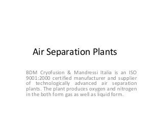 Air Separation Plants
BDM Cryofusion & Mandressi Italia is an ISO
9001:2000 certified manufacturer and supplier
of technologically advanced air separation
plants. The plant produces oxygen and nitrogen
in the both form gas as well as liquid form.

 