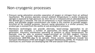 Non-cryogenic processes
• Pressure swing adsorption provides separation of oxygen or nitrogen from air without
liquefaction. The process operates around ambient temperature; a zeolite (molecular
sponge) is exposed to high pressure air, then the air is released and an adsorbed film of
the desired gas is released. The size of compressor is much reduced over a liquefaction
plant, and portable oxygen concentrators are made in this manner to provide oxygen-
enriched air for medical purposes. Vacuum swing adsorption is a similar process; the
product gas is evolved from the zeolite at sub-atmospheric pressure.
• Membrane technologies can provide alternate, lower-energy approaches to air
separation. For example, a number of approaches are being explored for oxygen
generation. Polymeric membranes operating at ambient or warm temperatures, for
example, may be able to produce oxygen-enriched air (25-50% oxygen). Ceramic
membranes can provide high-purity oxygen (90% or more) but require higher
temperatures (800-900 deg C) to operate. These ceramic membranes include Ion
Transport Membranes (ITM) and Oxygen Transport Membranes (OTM). Air Products and
Chemicals Inc and Praxair are developing flat ITM and tubular OTM systems, .
 