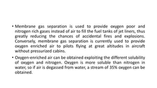 • Membrane gas separation is used to provide oxygen poor and
nitrogen rich gases instead of air to fill the fuel tanks of jet liners, thus
greatly reducing the chances of accidental fires and explosions.
Conversely, membrane gas separation is currently used to provide
oxygen enriched air to pilots flying at great altitudes in aircraft
without pressurized cabins.
• Oxygen-enriched air can be obtained exploiting the different solubility
of oxygen and nitrogen. Oxygen is more soluble than nitrogen in
water, so if air is degassed from water, a stream of 35% oxygen can be
obtained.
 