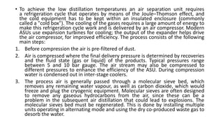 • To achieve the low distillation temperatures an air separation unit requires
a refrigeration cycle that operates by means of the Joule–Thomson effect, and
the cold equipment has to be kept within an insulated enclosure (commonly
called a "cold box"). The cooling of the gases requires a large amount of energy to
make this refrigeration cycle work and is delivered by an air compressor. Modern
ASUs use expansion turbines for cooling; the output of the expander helps drive
the air compressor, for improved efficiency. The process consists of the following
main steps:
1. Before compression the air is pre-filtered of dust.
2. Air is compressed where the final delivery pressure is determined by recoveries
and the fluid state (gas or liquid) of the products. Typical pressures range
between 5 and 10 bar gauge. The air stream may also be compressed to
different pressures to enhance the efficiency of the ASU. During compression
water is condensed out in inter-stage coolers.
3. The process air is generally passed through a molecular sieve bed, which
removes any remaining water vapour, as well as carbon dioxide, which would
freeze and plug the cryogenic equipment. Molecular sieves are often designed
to remove any gaseous hydrocarbons from the air, since these can be a
problem in the subsequent air distillation that could lead to explosions. The
molecular sieves bed must be regenerated. This is done by installing multiple
units operating in alternating mode and using the dry co-produced waste gas to
desorb the water.
 