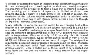 4. Process air is passed through an integrated heat exchanger (usually a plate
fin heat exchanger) and cooled against product (and waste) cryogenic
streams. Part of the air liquefies to form a liquid that is enriched in oxygen.
The remaining gas is richer in nitrogen and is distilled to almost pure
nitrogen (typically < 1ppm) in a high pressure (HP) distillation column. The
condenser of this column requires refrigeration which is obtained from
expanding the more oxygen rich stream further across a valve or through
an Expander, (a reverse compressor).
5. Alternatively the condenser may be cooled by interchanging heat with a
reboiler in a low pressure (LP) distillation column (operating at 1.2-1.3 bar
abs.) when the ASU is producing pure oxygen. To minimize the compression
cost the combined condenser/reboiler of the HP/LP columns must operate
with a temperature difference of only 1-2 K, requiring plate fin brazed
aluminium heat exchangers. Typical oxygen purities range in from 97.5% to
99.5% and influences the maximum recovery of oxygen. The refrigeration
required for producing liquid products is obtained using the Joule–Thomson
effect in an expander which feeds compressed air directly to the low
pressure column. Hence, a certain part of the air is not to be separated and
must leave the low pressure column as a waste stream from its upper
section.
 