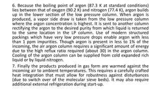 6. Because the boiling point of argon (87.3 K at standard conditions)
lies between that of oxygen (90.2 K) and nitrogen (77.4 K), argon builds
up in the lower section of the low pressure column. When argon is
produced, a vapor side draw is taken from the low pressure column
where the argon concentration is highest. It is sent to another column
rectifying the argon to the desired purity from which liquid is returned
to the same location in the LP column. Use of modern structured
packings which have very low pressure drops enable argon with less
than 1 ppm impurities. Though argon is present in less to 1% of the
incoming, the air argon column requires a significant amount of energy
due to the high reflux ratio required (about 30) in the argon column.
Cooling of the argon column can be supplied from cold expanded rich
liquid or by liquid nitrogen.
7. Finally the products produced in gas form are warmed against the
incoming air to ambient temperatures. This requires a carefully crafted
heat integration that must allow for robustness against disturbances
(due to switch over of the molecular sieve beds). It may also require
additional external refrigeration during start-up.
 