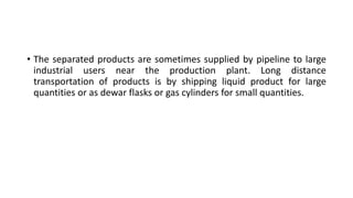 • The separated products are sometimes supplied by pipeline to large
industrial users near the production plant. Long distance
transportation of products is by shipping liquid product for large
quantities or as dewar flasks or gas cylinders for small quantities.
 