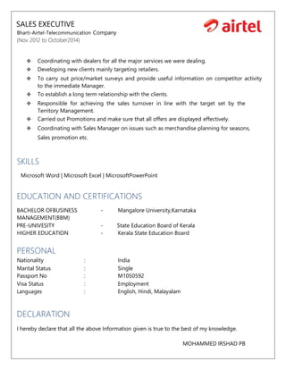 SALES EXECUTIVE
Bharti-Airtel-Telecommunication Company
(Nov 2012 to October2014)
 Coordinating with dealers for all the major services we were dealing.
 Developing new clients mainly targeting retailers.
 To carry out price/market surveys and provide useful information on competitor activity
to the immediate Manager.
 To establish a long term relationship with the clients.
 Responsible for achieving the sales turnover in line with the target set by the
Territory Management.
 Carried out Promotions and make sure that all offers are displayed effectively.
 Coordinating with Sales Manager on issues such as merchandise planning for seasons,
Sales promotion etc.
SKILLS
Microsoft Word | Microsoft Excel | MicrosoftPowerPoint
EDUCATION AND CERTIFICATIONS
BACHELOR OFBUSINESS - Mangalore University,Karnataka
MANAGEMENT(BBM)
PRE-UNIVESITY - State Education Board of Kerala
HIGHER EDUCATION - Kerala State Education Board
PERSONAL
Nationality : India
Marital Status : Single
Passport No : M1050592
Visa Status : Employment
Languages : English, Hindi, Malayalam
DECLARATION
I hereby declare that all the above Information given is true to the best of my knowledge.
MOHAMMED IRSHAD PB
 