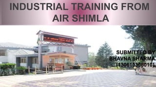 INDUSTRIAL TRAINING FROM
AIR SHIMLA
SUBMITTED BY
BHAVNA SHARMA
(130610306010))
 