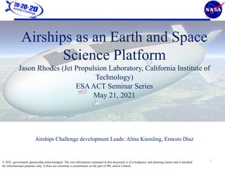 1
Airships as an Earth and Space
Science Platform
Jason Rhodes (Jet Propulsion Laboratory, California Institute of
Technology)
ESAACT Seminar Series
May 21, 2021
Airships Challenge development Leads: Alina Kiessling, Ernesto Diaz
© 2021, government sponsorship acknowledged. The cost information contained in this document is of a budgetary and planning nature and is intended
for informational purposes only. It does not constitute a commitment on the part of JPL and/or Caltech.
 