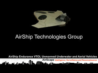 1
AirShip Technologies Group
“If you fly it, they will
come. They’ll come
to fly for reasons
they can’t even
fathom….”
Ben Berry
Chief Executive Officer
Benjamin.Berry@comcast.net
503 320-1175
www.AirShipTG.com
AirShip Technologies Group
AirShip Endurance VTOL Unmanned Underwater and Aerial Vehicles
AirScape Intelligence, Surveillance and Reconnaissance
 