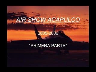 AIR SHOW ACAPULCO 
2005-2006 
“PRIMERA PARTE” 
 